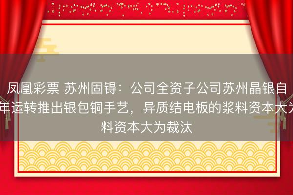 凤凰彩票 苏州固锝:公司全资子公司苏州晶银自2021年运转推出银包铜手艺,异质结电板的浆料资本大为裁汰