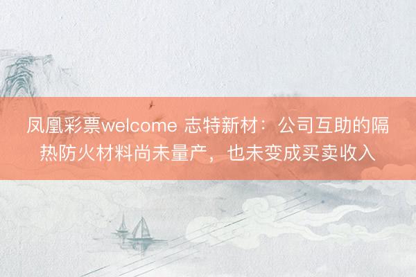 凤凰彩票welcome 志特新材：公司互助的隔热防火材料尚未量产，也未变成买卖收入