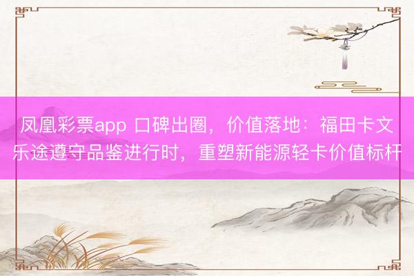 凤凰彩票app 口碑出圈,价值落地:福田卡文乐途遵守品鉴进行时,重塑新能源轻卡价值标杆