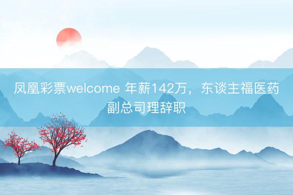 凤凰彩票welcome 年薪142万，东谈主福医药副总司理辞职