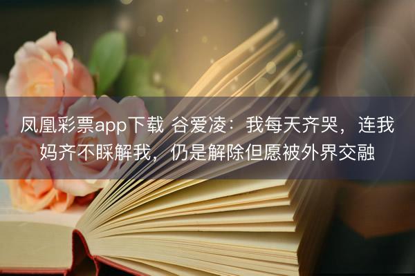 凤凰彩票app下载 谷爱凌：我每天齐哭，连我妈齐不睬解我，仍是解除但愿被外界交融