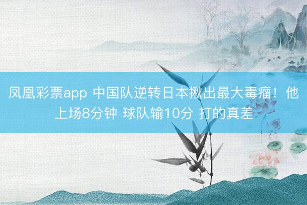凤凰彩票app 中国队逆转日本揪出最大毒瘤！他上场8分钟 球队输10分 打的真差