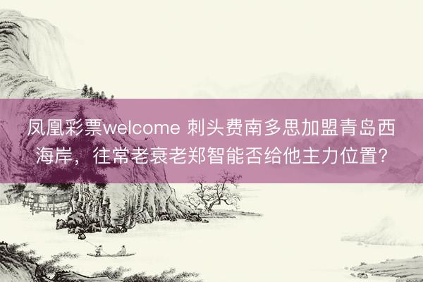 凤凰彩票welcome 刺头费南多思加盟青岛西海岸，往常老衰老郑智能否给他主力位置?