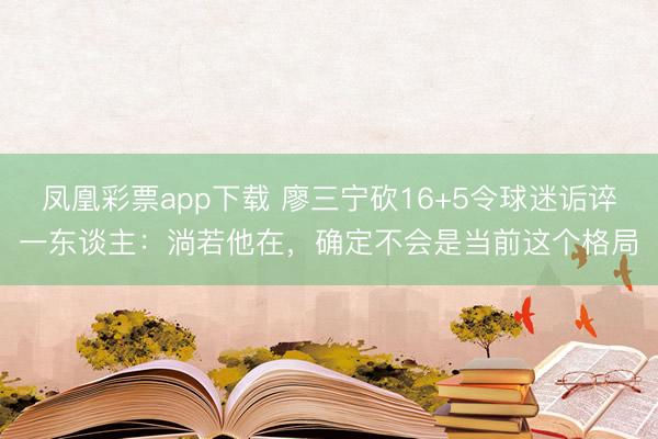 凤凰彩票app下载 廖三宁砍16+5令球迷诟谇一东谈主：淌若他在，确定不会是当前这个格局