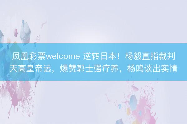 凤凰彩票welcome 逆转日本！杨毅直指裁判天高皇帝远，爆赞郭士强疗养，杨鸣谈出实情