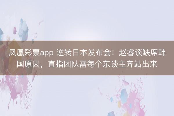 凤凰彩票app 逆转日本发布会！赵睿谈缺席韩国原因，直指团队需每个东谈主齐站出来