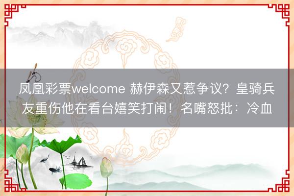 凤凰彩票welcome 赫伊森又惹争议？皇骑兵友重伤他在看台嬉笑打闹！名嘴怒批：冷血
