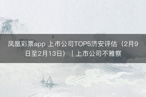 凤凰彩票app 上市公司TOP5济安评估（2月9日至2月13日）｜上市公司不雅察