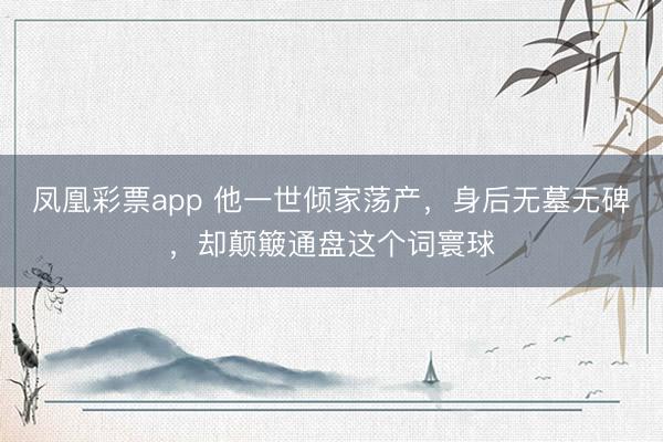 凤凰彩票app 他一世倾家荡产，身后无墓无碑，却颠簸通盘这个词寰球