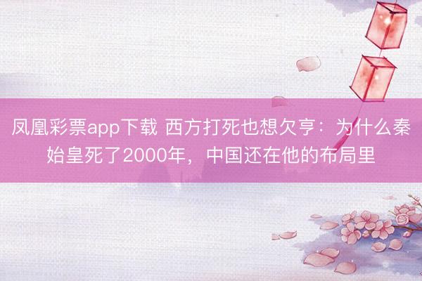 凤凰彩票app下载 西方打死也想欠亨：为什么秦始皇死了2000年，中国还在他的布局里