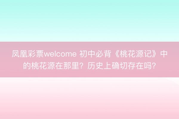 凤凰彩票welcome 初中必背《桃花源记》中的桃花源在那里?历史上确切存在吗?
