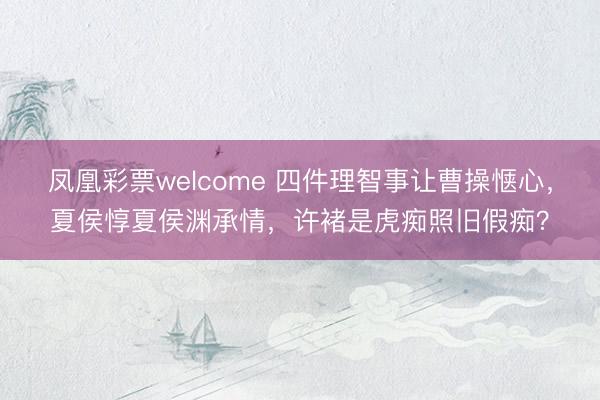 凤凰彩票welcome 四件理智事让曹操惬心，夏侯惇夏侯渊承情，许褚是虎痴照旧假痴？