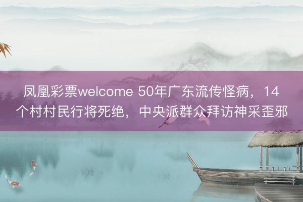 凤凰彩票welcome 50年广东流传怪病，14个村村民行将死绝，中央派群众拜访神采歪邪