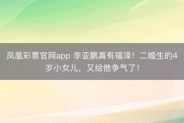 凤凰彩票官网app 李亚鹏真有福泽！二婚生的4岁小女儿，又给他争气了！