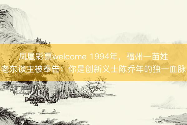 凤凰彩票welcome 1994年，福州一苗姓老东谈主被奉告：你是创新义士陈乔年的独一血脉