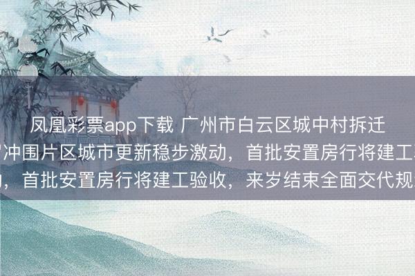 凤凰彩票app下载 广州市白云区城中村拆迁职责获取迫切恶果，罗冲围片区城市更新稳步激动，首批安置房行将建工验收，来岁结束全面交代规划