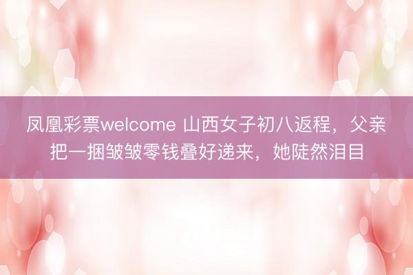 凤凰彩票welcome 山西女子初八返程，父亲把一捆皱皱零钱叠好递来，她陡然泪目