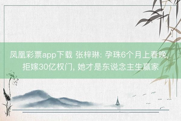 凤凰彩票app下载 张梓琳: 孕珠6个月上春晚， 拒嫁30亿权门， 她才是东说念主生赢家
